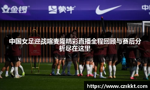 中国女足迎战喀麦隆精彩直播全程回顾与赛后分析尽在这里