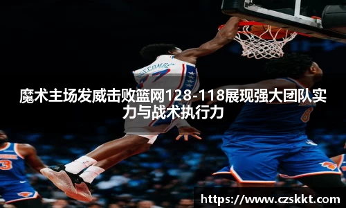 魔术主场发威击败篮网128-118展现强大团队实力与战术执行力